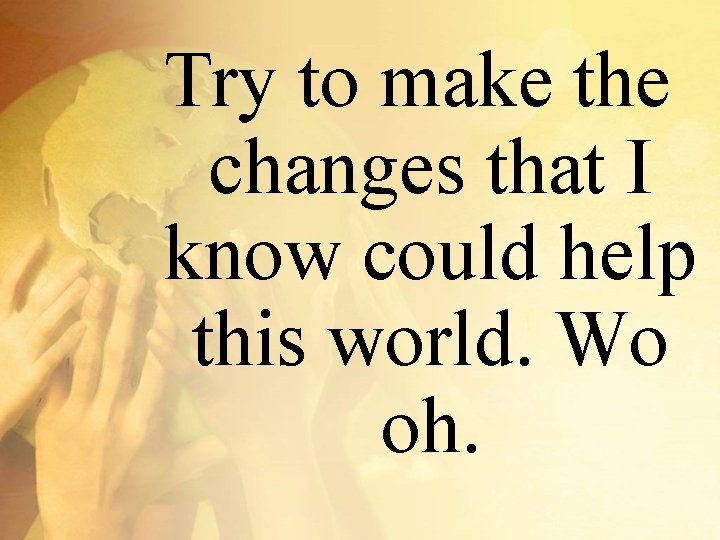 Try to make the changes that I know could help this world. Wo oh.