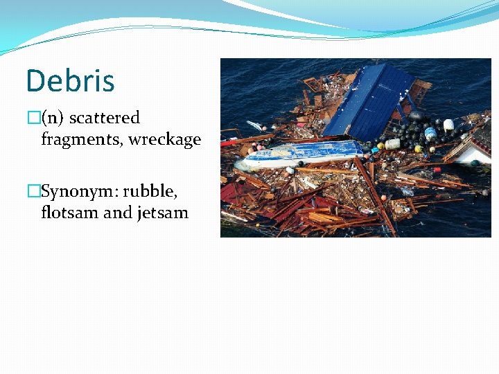 Debris �(n) scattered fragments, wreckage �Synonym: rubble, flotsam and jetsam 