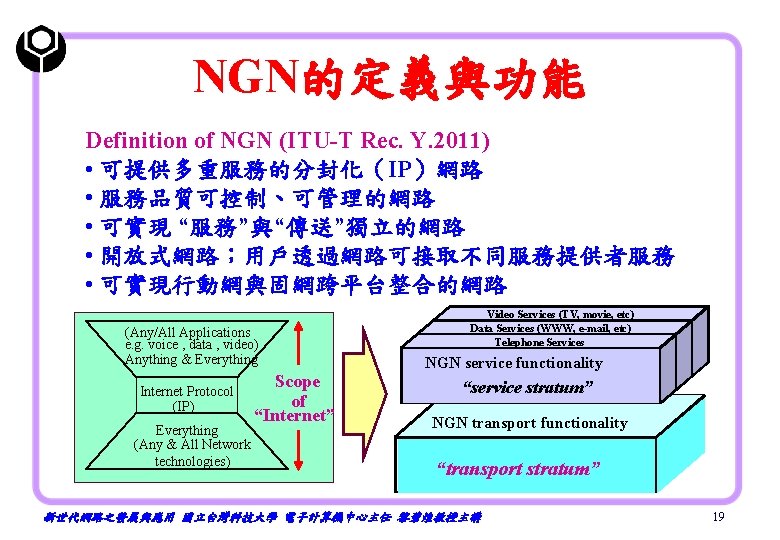 NGN的定義與功能 Definition of NGN (ITU-T Rec. Y. 2011) • 可提供多重服務的分封化（IP）網路 • 服務品質可控制、可管理的網路 • 可實現