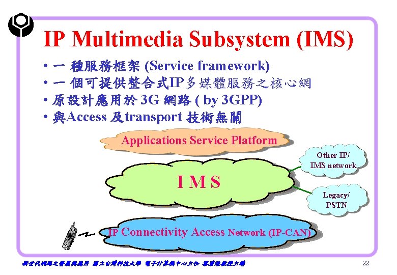 IP Multimedia Subsystem (IMS) • 一 種服務框架 (Service framework) • 一 個可提供整合式IP多媒體服務之核心網 • 原設計應用於