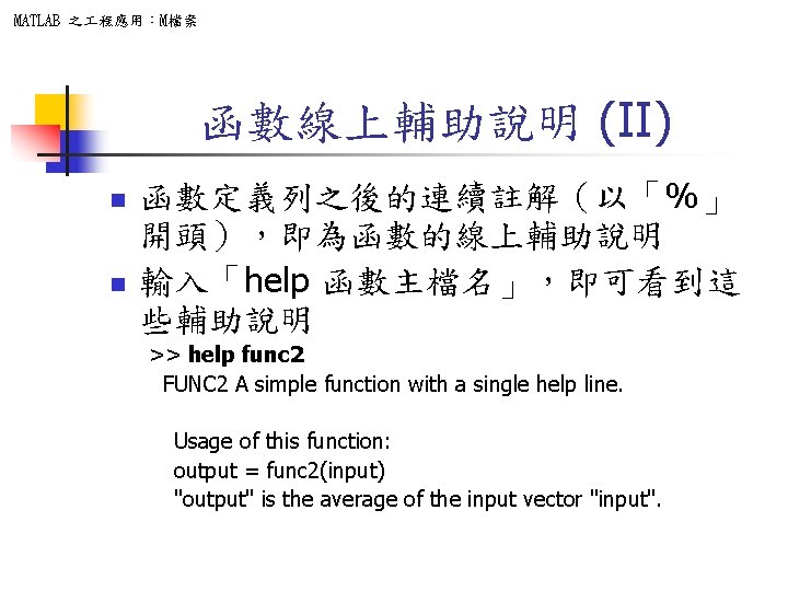 MATLAB 之 程應用：M檔案 函數線上輔助說明 (II) n n 函數定義列之後的連續註解（以「%」 開頭），即為函數的線上輔助說明 輸入「help 函數主檔名」，即可看到這 些輔助說明 >> help