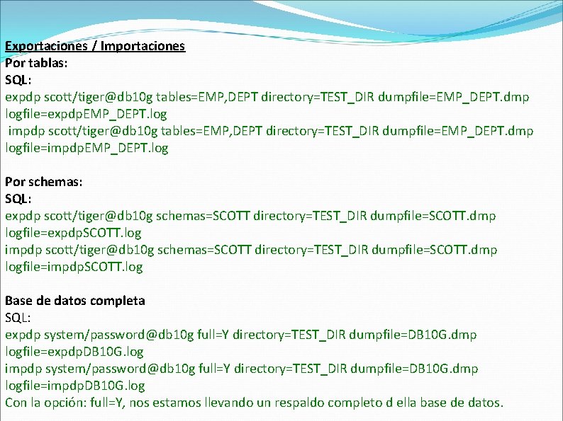 Exportaciones / Importaciones Por tablas: SQL: expdp scott/tiger@db 10 g tables=EMP, DEPT directory=TEST_DIR dumpfile=EMP_DEPT.