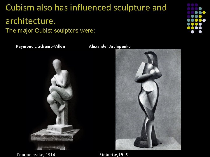 Cubism also has influenced sculpture and architecture. The major Cubist sculptors were; Raymond Duchamp-Villon