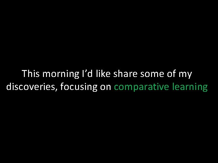 This morning I’d like share some of my discoveries, focusing on comparative learning 