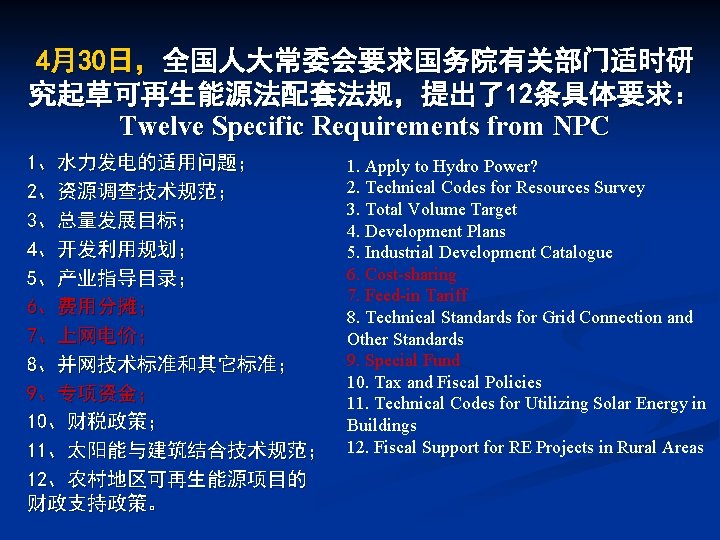 4月30日，全国人大常委会要求国务院有关部门适时研 究起草可再生能源法配套法规，提出了12条具体要求： Twelve Specific Requirements from NPC 1、水力发电的适用问题； 2、资源调查技术规范； 3、总量发展目标； 4、开发利用规划； 5、产业指导目录； 6、费用分摊； 7、上网电价；