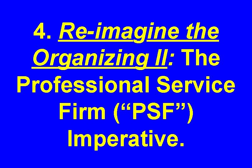 4. Re-imagine the Organizing II: The Professional Service Firm (“PSF”) Imperative. 