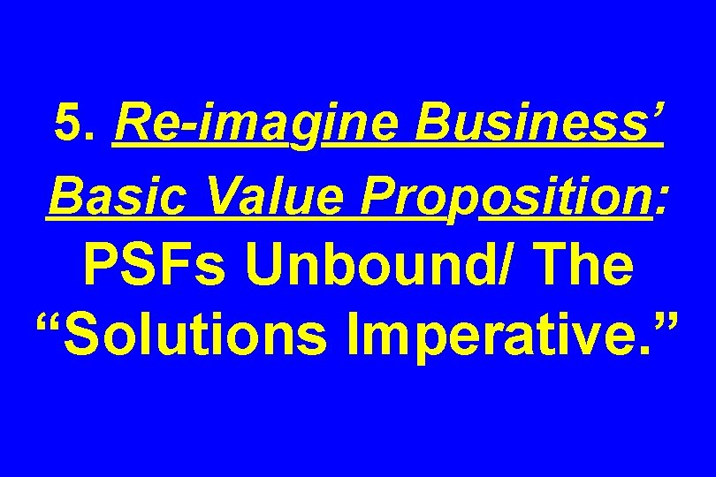 5. Re-imagine Business’ Basic Value Proposition: PSFs Unbound/ The “Solutions Imperative. ” 