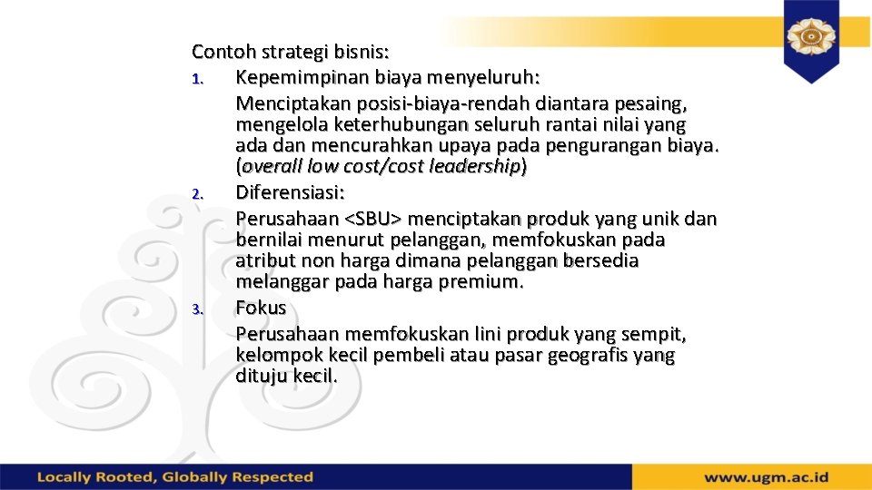 Contoh strategi bisnis: 1. Kepemimpinan biaya menyeluruh: Menciptakan posisi-biaya-rendah diantara pesaing, mengelola keterhubungan seluruh