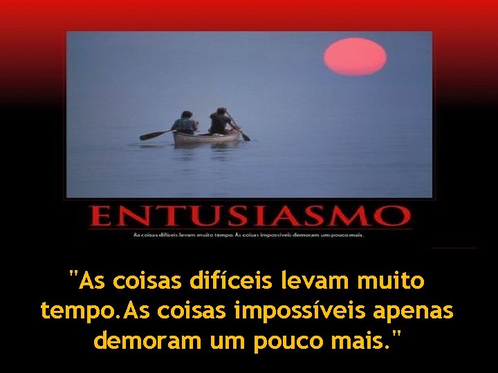 "As coisas difíceis levam muito tempo. As coisas impossíveis apenas demoram um pouco mais.