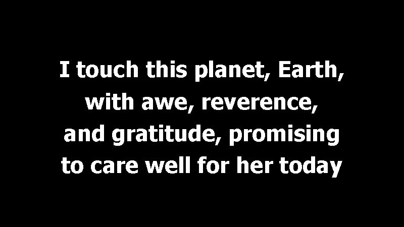 I touch this planet, Earth, with awe, reverence, and gratitude, promising to care well