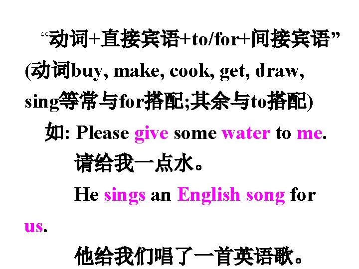  “动词+直接宾语+to/for+间接宾语” (动词buy, make, cook, get, draw, sing等常与for搭配; 其余与to搭配) 如: Please give some water