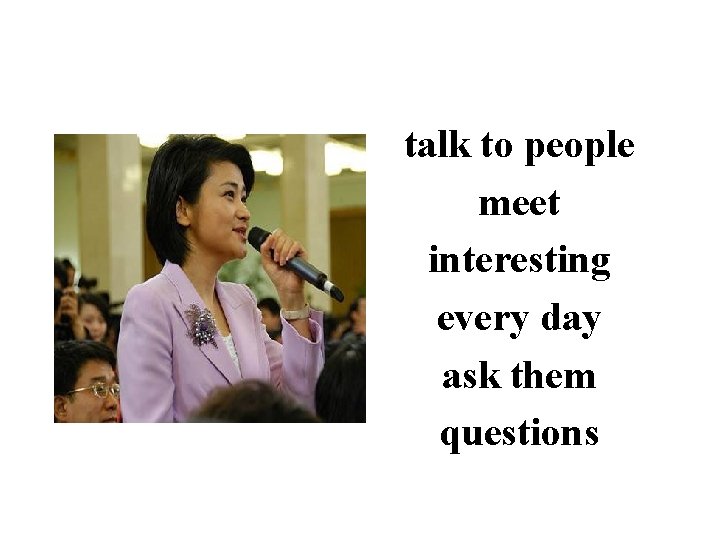 talk to people meet interesting every day ask them questions 