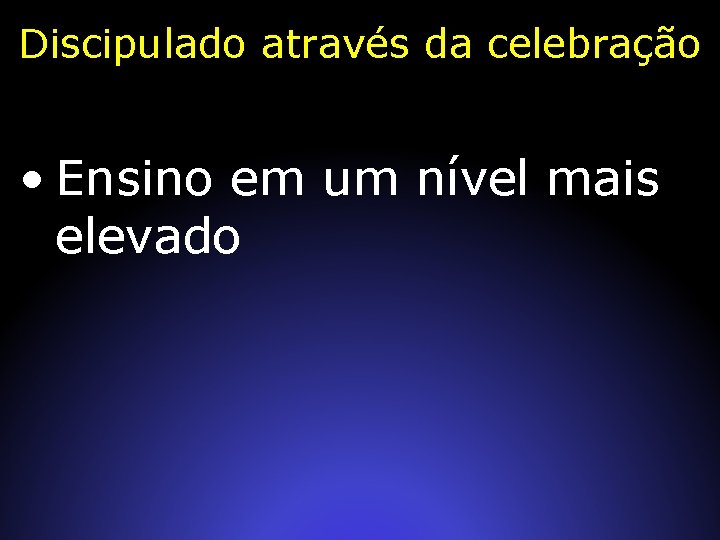 Discipulado através da celebração • Ensino em um nível mais elevado 