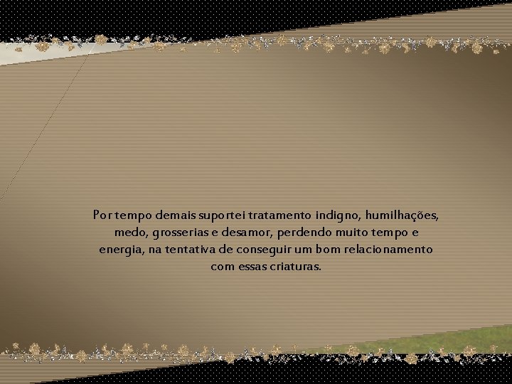 Por tempo demais suportei tratamento indigno, humilhações, medo, grosserias e desamor, perdendo muito tempo