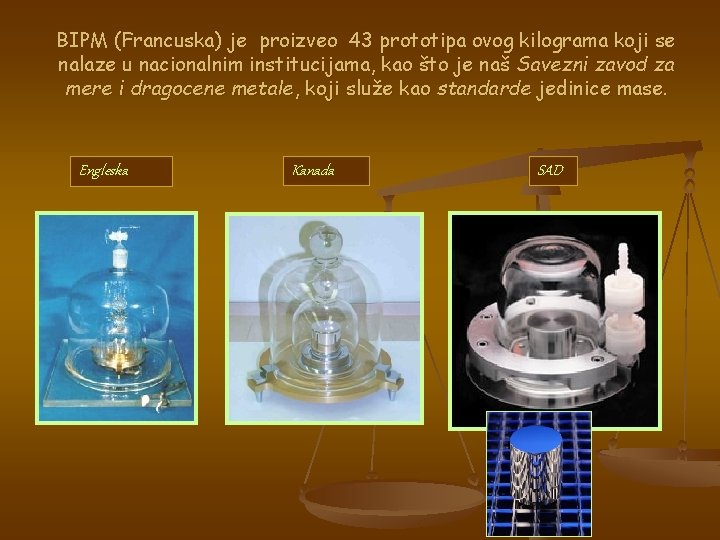 BIPM (Francuska) je proizveo 43 prototipa ovog kilograma koji se nalaze u nacionalnim institucijama,