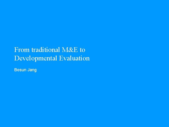 From traditional M&E to Developmental Evaluation Bosun Jang 