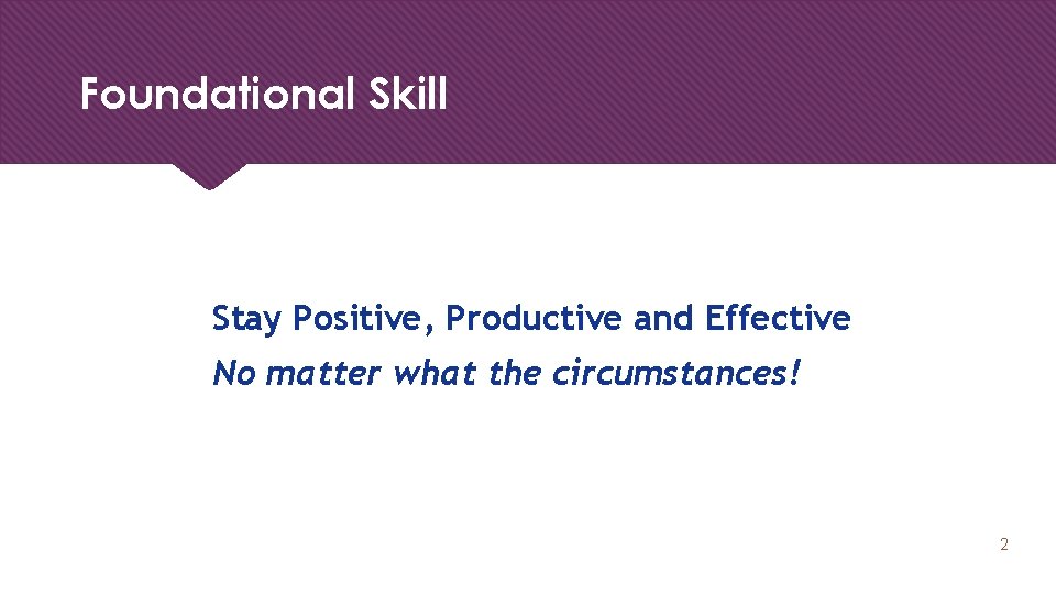 Foundational Skill Stay Positive, Productive and Effective No matter what the circumstances! 2 