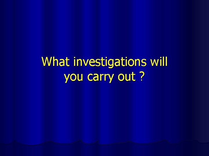 What investigations will you carry out ? 
