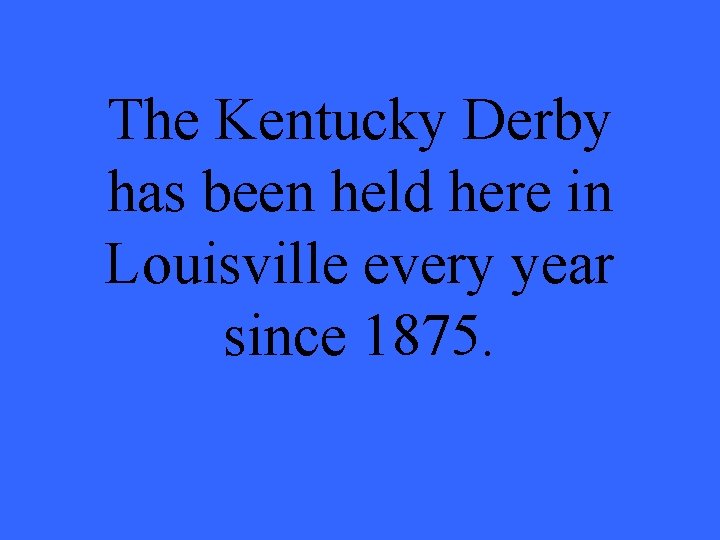 The Kentucky Derby has been held here in Louisville every year since 1875. 