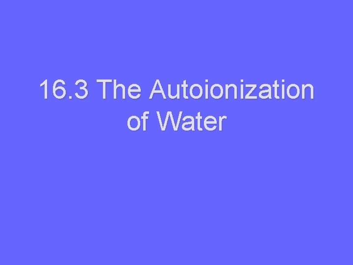 16. 3 The Autoionization of Water 