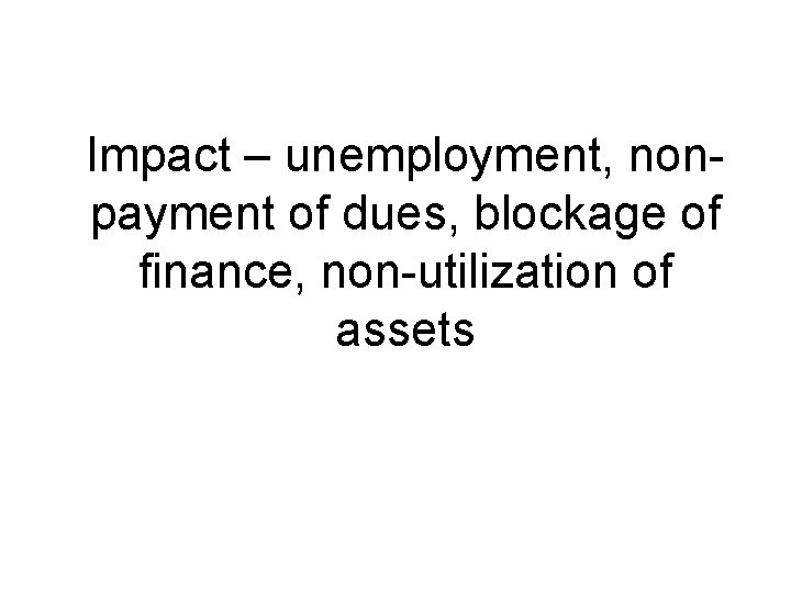 Impact – unemployment, nonpayment of dues, blockage of finance, non-utilization of assets 