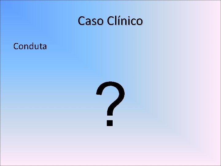Caso Clínico Conduta ? 