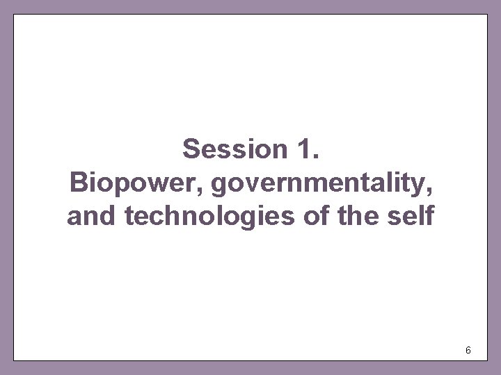 Session 1. Biopower, governmentality, and technologies of the self 6 