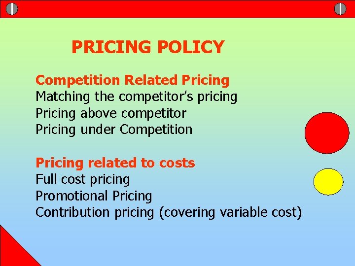 PRICING POLICY Competition Related Pricing Matching the competitor’s pricing Pricing above competitor Pricing under