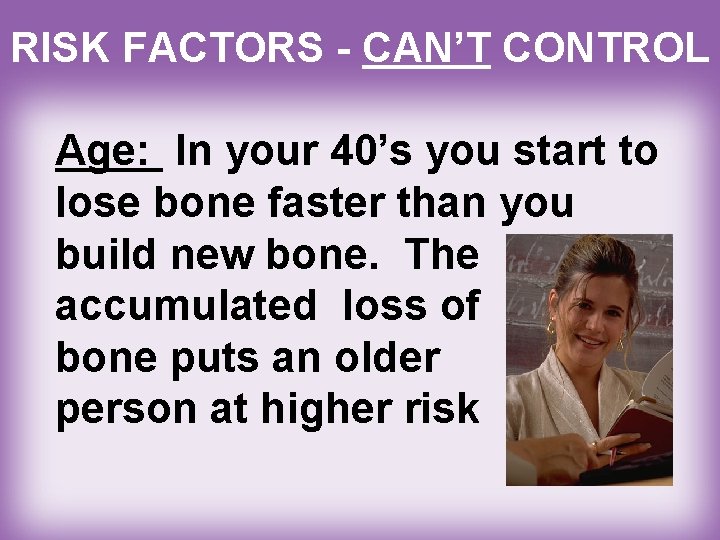 RISK FACTORS - CAN’T CONTROL Age: In your 40’s you start to lose bone