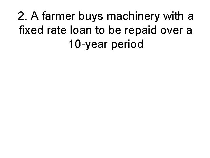 2. A farmer buys machinery with a fixed rate loan to be repaid over