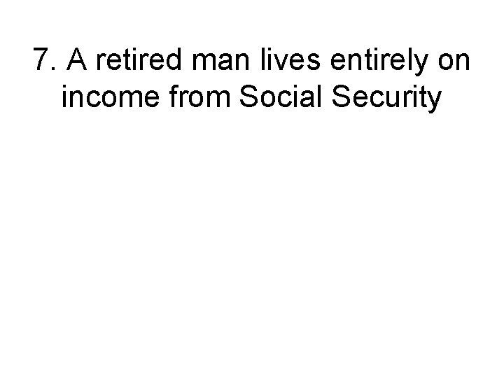 7. A retired man lives entirely on income from Social Security 