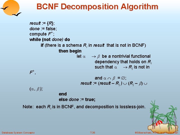 BCNF Decomposition Algorithm result : = {R}; done : = false; compute F+; while