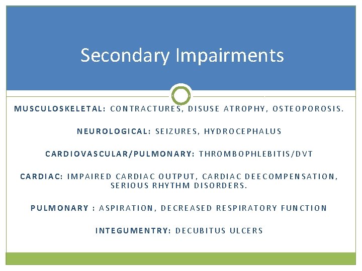 Secondary Impairments MUSCULOSKELETAL: CONTRACTURES, DISUSE ATROPHY, OSTEOPOROSIS. NEUROLOGICAL: SEIZURES, HYDROCEPHALUS CARDIOVASCULAR/PULMONARY: THROMBOPHLEBITIS/DVT CARDIAC: IMPAIRED