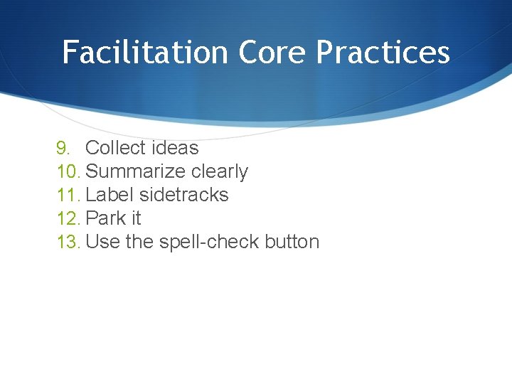 Facilitation Core Practices 9. Collect ideas 10. Summarize clearly 11. Label sidetracks 12. Park