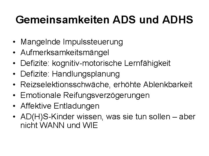 Gemeinsamkeiten ADS und ADHS • • Mangelnde Impulssteuerung Aufmerksamkeitsmängel Defizite: kognitiv-motorische Lernfähigkeit Defizite: Handlungsplanung