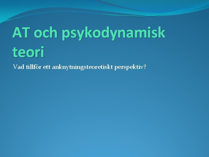 AT och psykodynamisk teori Vad tillför ett anknytningsteoretiskt perspektiv? 