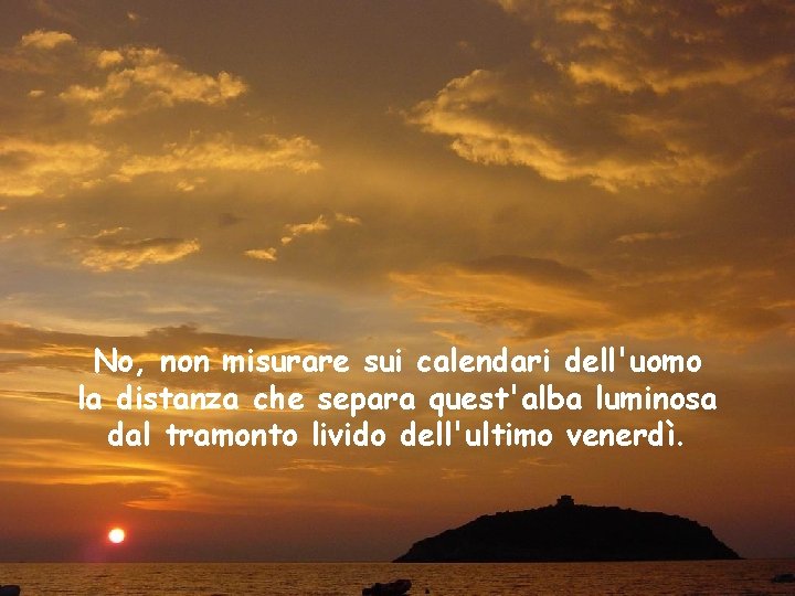 No, non misurare sui calendari dell'uomo la distanza che separa quest'alba luminosa dal tramonto