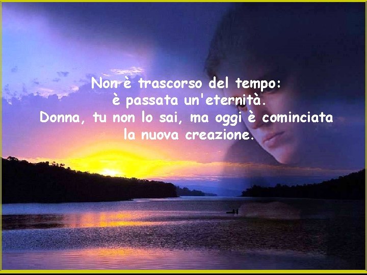 Non è trascorso del tempo: è passata un'eternità. Donna, tu non lo sai, ma