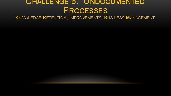 CHALLENGE 8: UNDOCUMENTED PROCESSES KNOWLEDGE RETENTION , IMPROVEMENTS, BUSINESS MANAGEMENT 