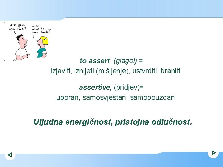 to assert, (glagol) = izjaviti, iznijeti (mišljenje), ustvrditi, braniti assertive, (pridjev)= uporan, samosvjestan, samopouzdan