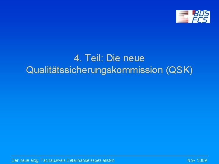 4. Teil: Die neue Qualitätssicherungskommission (QSK) Der neue eidg. Fachausweis Detailhandelsspezialist/in Nov 2009 