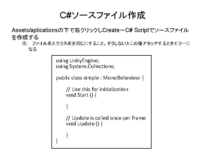 C#ソースファイル作成 Assets/aplicationsの下で右クリックしCreate～C# Scriptでソースファイル を作成する 注：　ファイル名とクラス名を同じにすること。そうしないとこの後アタッチするときエラーに なる using Unity. Engine; using System. Collections; public class