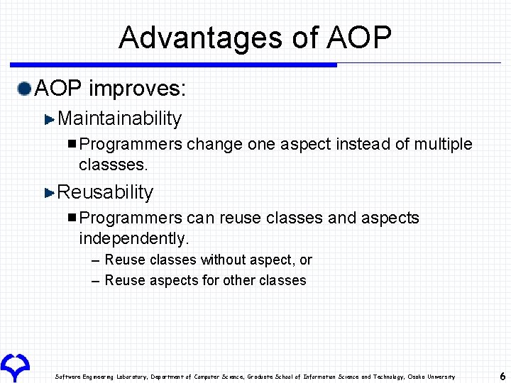 Advantages of AOP improves: Maintainability Programmers change one aspect instead of multiple classses. Reusability