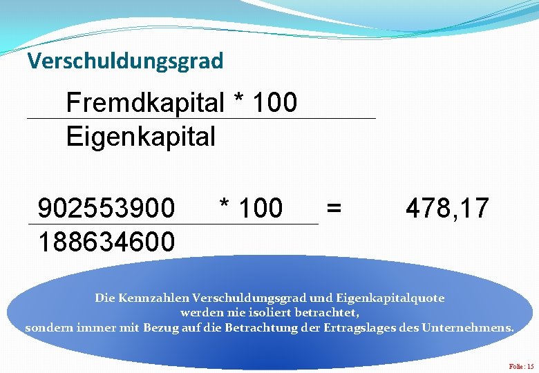 Verschuldungsgrad Fremdkapital * 100 Eigenkapital 902553900 188634600 * 100 = 478, 17 Die Kennzahlen