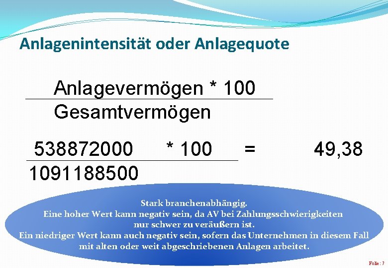 Anlagenintensität oder Anlagequote Anlagevermögen * 100 Gesamtvermögen 538872000 1091188500 * 100 = 49, 38 Anlagenintensität oder Anlagequote Anlagevermögen * 100 Gesamtvermögen 538872000 1091188500 * 100 = 49, 38