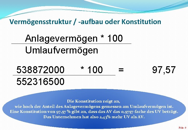 Vermögensstruktur / -aufbau oder Konstitution Anlagevermögen * 100 Umlaufvermögen 538872000 552316500 * 100 = Vermögensstruktur / -aufbau oder Konstitution Anlagevermögen * 100 Umlaufvermögen 538872000 552316500 * 100 =