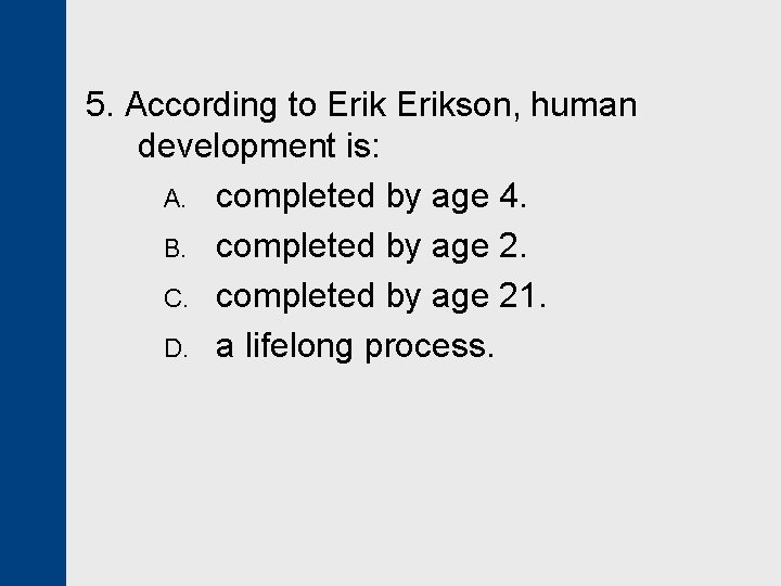 5. According to Erikson, human development is: A. completed by age 4. B. completed