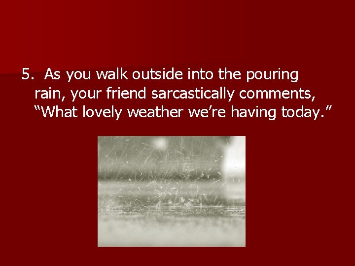 5. As you walk outside into the pouring rain, your friend sarcastically comments, “What