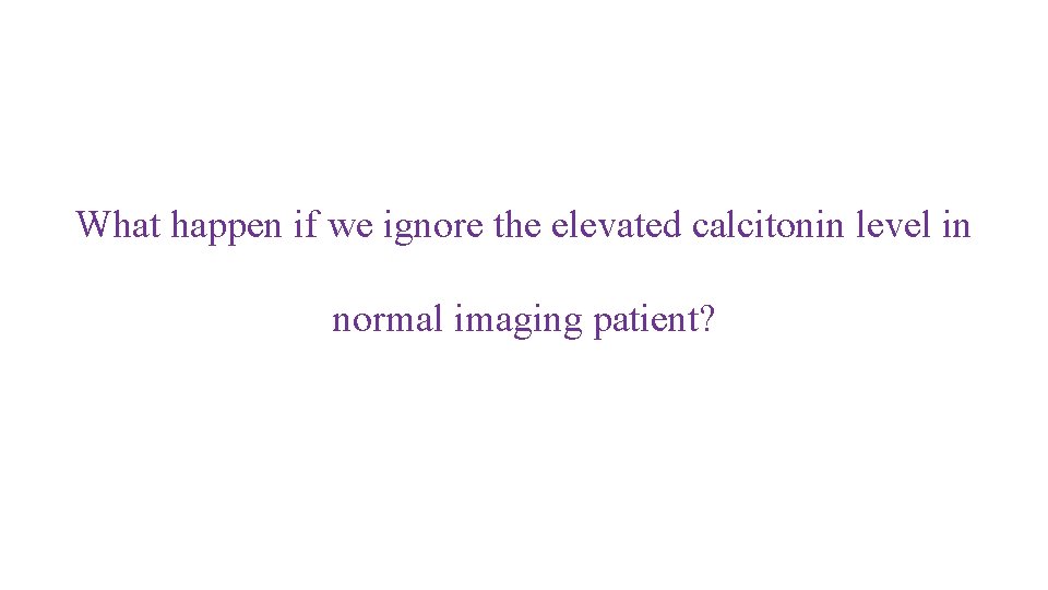 What happen if we ignore the elevated calcitonin level in normal imaging patient? 