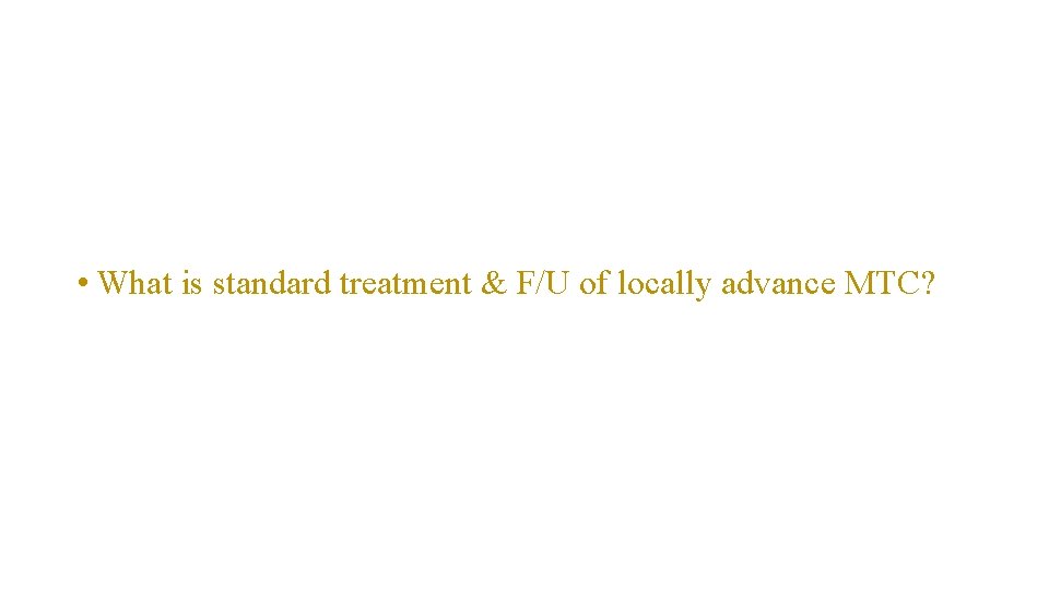  • What is standard treatment & F/U of locally advance MTC? 